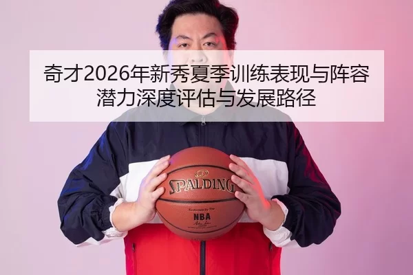 奇才2026年新秀夏季训练表现与阵容潜力深度评估与发展路径