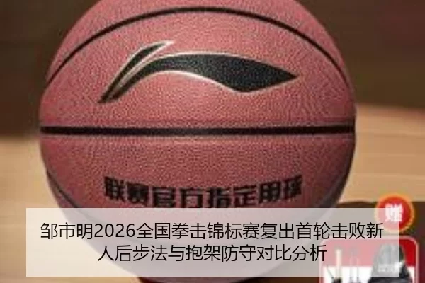 邹市明2026全国拳击锦标赛复出首轮击败新人后步法与抱架防守对比分析